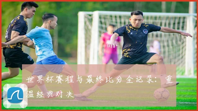 世界杯赛程与最终比分全记录：重温经典对决